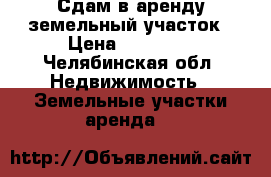 Сдам в аренду земельный участок › Цена ­ 10 000 - Челябинская обл. Недвижимость » Земельные участки аренда   